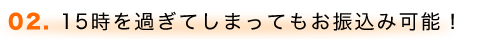 02. 15時を過ぎてしまってもお振込み可能!