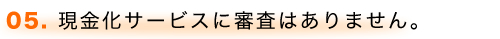 05. 現金化サービスに審査はありません。